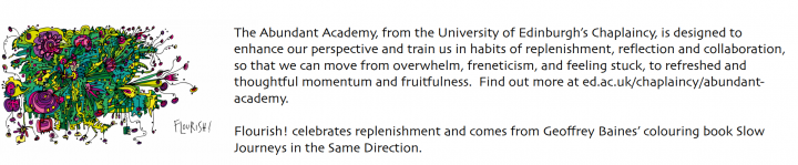 A yellow, green and purple doodle with the text "Flourish". Beside it reads "The Abundant Academy, from the University of Edinburgh's Chaplaincy, is designed to enhance our perspectives and train us in habits of replenishment, reflection and collaboration so that we can move from overwhelm, freneticism, and feeling stuck, to refreshed and thoughtful momentum and fruitfulness. Find out more at ed.ac.uk/chaplaincy/abundant-academy. Flourish celebrates replenishment and comes from Geoffrey Baines' colouring bo